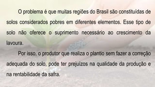 O problema é que muitas regiões do Brasil são constituídas de
solos considerados pobres em diferentes elementos. Esse tipo de
solo não oferece o suprimento necessário ao crescimento da
lavoura.
Por isso, o produtor que realiza o plantio sem fazer a correção
adequada do solo, pode ter prejuízos na qualidade da produção e
na rentabilidade da safra.
 