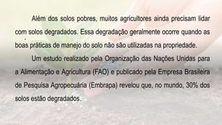 .
Além dos solos pobres, muitos agricultores ainda precisam lidar
com solos degradados. Essa degradação geralmente ocorre quando as
boas práticas de manejo do solo não são utilizadas na propriedade.
Um estudo realizado pela Organização das Nações Unidas para
a Alimentação e Agricultura (FAO) e publicado pela Empresa Brasileira
de Pesquisa Agropecuária (Embrapa) revelou que, no mundo, 30% dos
solos estão degradados.
 