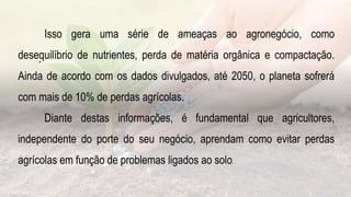 .
Isso gera uma série de ameaças ao agronegócio, como
desequilíbrio de nutrientes, perda de matéria orgânica e compactação.
Ainda de acordo com os dados divulgados, até 2050, o planeta sofrerá
com mais de 10% de perdas agrícolas.
Diante destas informações, é fundamental que agricultores,
independente do porte do seu negócio, aprendam como evitar perdas
agrícolas em função de problemas ligados ao solo.
 