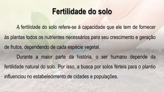 .
Fertilidade do solo
A fertilidade do solo refere-se à capacidade que ele tem de fornecer
às plantas todos os nutrientes necessários para seu crescimento e geração
de frutos, dependendo de cada espécie vegetal.
Durante a maior parte da história, o ser humano depende da
fertilidade natural do solo. Por isso, a busca por solos férteis para o plantio
influenciou no estabelecimento de cidades e populações.
 
