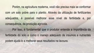 .
Porém, na agricultura moderna, você não precisa mais se conformar
com um solo pobre para o plantio. Através da utilização de fertilizantes
adequados, é possível melhorar esse nível de fertilidade e, por
consequência, da produção agrícola.
Por isso, é fundamental que o produtor entenda a importância da
fertilidade do solo e como o manejo adequado de insumos e nutrientes
podem ajudá-lo a melhorar seus resultados na lavoura.
 