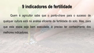 .
9 indicadores de fertilidade
Quem é agricultor sabe que o ponto-chave para o sucesso de
qualquer cultura está na análise eficiente da fertilidade do solo. Mas, para
que esta etapa seja bem executada, é preciso ter conhecimento dos
melhores indicadores.
 