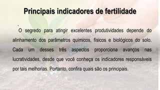 .
O segredo para atingir excelentes produtividades depende do
alinhamento dos parâmetros químicos, físicos e biológicos do solo.
Cada um desses três aspectos proporciona avanços nas
lucratividades, desde que você conheça os indicadores responsáveis
por tais melhorias. Portanto, confira quais são os principais.
Principais indicadores de fertilidade
 