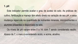 1. pH
Este indicador permite avaliar o grau de acidez do solo. As práticas de
cultivo, fertilização e manejo têm efeito direto na variação de seu pH, e essa
mudança repercute na quantidade de nutrientes minerais, micronutrientes e
alumínio presentes e disponíveis no solo.
Os níveis de pH variam entre 0 a 14, com 7 sendo considerado neutro.
Abaixo de 7, o meio é considerado ácido; e acima, alcalino.
 