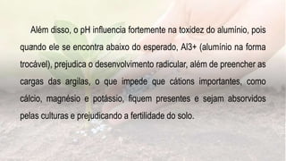 .
Além disso, o pH influencia fortemente na toxidez do alumínio, pois
quando ele se encontra abaixo do esperado, Al3+ (alumínio na forma
trocável), prejudica o desenvolvimento radicular, além de preencher as
cargas das argilas, o que impede que cátions importantes, como
cálcio, magnésio e potássio, fiquem presentes e sejam absorvidos
pelas culturas e prejudicando a fertilidade do solo.
 