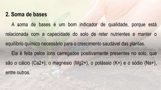 .
2. Soma de bases
A soma de bases é um bom indicador de qualidade, porque está
relacionada com a capacidade do solo de reter nutrientes e manter o
equilíbrio químico necessário para o crescimento saudável das plantas.
Ela é feita pelos íons carregados positivamente presentes no solo, que
são o cálcio (Ca2+), o magnésio (Mg2+), o potássio (K+) e o sódio (Na+),
entre outros.
 