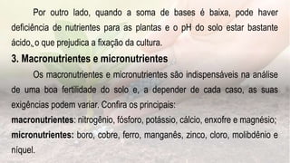 .
Por outro lado, quando a soma de bases é baixa, pode haver
deficiência de nutrientes para as plantas e o pH do solo estar bastante
ácido, o que prejudica a fixação da cultura.
3. Macronutrientes e micronutrientes
Os macronutrientes e micronutrientes são indispensáveis na análise
de uma boa fertilidade do solo e, a depender de cada caso, as suas
exigências podem variar. Confira os principais:
macronutrientes: nitrogênio, fósforo, potássio, cálcio, enxofre e magnésio;
micronutrientes: boro, cobre, ferro, manganês, zinco, cloro, molibdênio e
níquel.
 