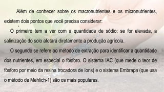 .
Além de conhecer sobre os macronutrientes e os micronutrientes,
existem dois pontos que você precisa considerar:
O primeiro tem a ver com a quantidade de sódio: se for elevada, a
salinização do solo afetará diretamente a produção agrícola.
O segundo se refere ao método de extração para identificar a quantidade
dos nutrientes, em especial o fósforo. O sistema IAC (que mede o teor de
fósforo por meio da resina trocadora de íons) e o sistema Embrapa (que usa
o método de Mehlich-1) são os mais populares.
 
