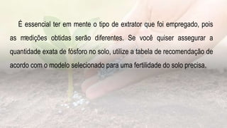 .
É essencial ter em mente o tipo de extrator que foi empregado, pois
as medições obtidas serão diferentes. Se você quiser assegurar a
quantidade exata de fósforo no solo, utilize a tabela de recomendação de
acordo com o modelo selecionado para uma fertilidade do solo precisa.
 
