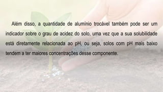 Além disso, a quantidade de alumínio trocável também pode ser um
indicador sobre o grau de acidez do solo, uma vez que a sua solubilidade
está diretamente relacionada ao pH, ou seja, solos com pH mais baixo
tendem a ter maiores concentrações desse componente.
 
