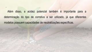 .
Além disso, a acidez potencial também é importante para a
determinação do tipo de corretivo a ser utilizado, já que diferentes
modelos possuem capacidades de neutralizações específicas.
 