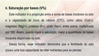 .
6. Saturação por bases (V%)
Este indicador é a proporção entre a soma de bases trocáveis no solo
e a capacidade de troca de cátions (CTC), como cálcio (Ca2+),
magnésio (Mg2+), potássio (K+), sódio (Na+), entre outros, multiplicada
por 100. Assim, quanto maior a saturação, maior a quantidade de bases
trocáveis disponíveis no solo.
Dessa forma, esse indicador demonstra que a fertilidade do solo
possui uma boa capacidade de reter nutrientes para as plantas.
 