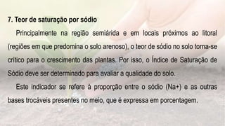7. Teor de saturação por sódio
Principalmente na região semiárida e em locais próximos ao litoral
(regiões em que predomina o solo arenoso), o teor de sódio no solo torna-se
crítico para o crescimento das plantas. Por isso, o Índice de Saturação de
Sódio deve ser determinado para avaliar a qualidade do solo.
Este indicador se refere à proporção entre o sódio (Na+) e as outras
bases trocáveis presentes no meio, que é expressa em porcentagem.
 