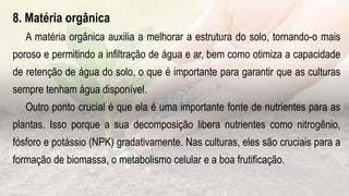 .
8. Matéria orgânica
A matéria orgânica auxilia a melhorar a estrutura do solo, tornando-o mais
poroso e permitindo a infiltração de água e ar, bem como otimiza a capacidade
de retenção de água do solo, o que é importante para garantir que as culturas
sempre tenham água disponível.
Outro ponto crucial é que ela é uma importante fonte de nutrientes para as
plantas. Isso porque a sua decomposição libera nutrientes como nitrogênio,
fósforo e potássio (NPK) gradativamente. Nas culturas, eles são cruciais para a
formação de biomassa, o metabolismo celular e a boa frutificação.
 