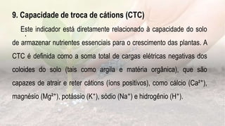 .
9. Capacidade de troca de cátions (CTC)
Este indicador está diretamente relacionado à capacidade do solo
de armazenar nutrientes essenciais para o crescimento das plantas. A
CTC é definida como a soma total de cargas elétricas negativas dos
coloides do solo (tais como argila e matéria orgânica), que são
capazes de atrair e reter cátions (íons positivos), como cálcio (Ca²⁺),
magnésio (Mg²⁺), potássio (K⁺), sódio (Na⁺) e hidrogênio (H⁺).
 