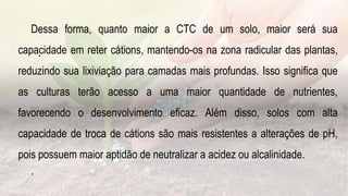 .
Dessa forma, quanto maior a CTC de um solo, maior será sua
capacidade em reter cátions, mantendo-os na zona radicular das plantas,
reduzindo sua lixiviação para camadas mais profundas. Isso significa que
as culturas terão acesso a uma maior quantidade de nutrientes,
favorecendo o desenvolvimento eficaz. Além disso, solos com alta
capacidade de troca de cátions são mais resistentes a alterações de pH,
pois possuem maior aptidão de neutralizar a acidez ou alcalinidade.
.
 