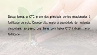 .
Dessa forma, a CTC é um dos principais pontos relacionados à
fertilidade do solo. Quando alta, maior a quantidade de nutrientes
disponíveis, ao passo que áreas com baixa CTC indicam menor
fertilidade.
 