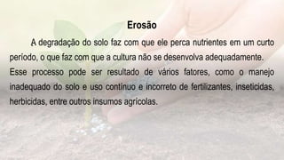 .
Erosão
A degradação do solo faz com que ele perca nutrientes em um curto
período, o que faz com que a cultura não se desenvolva adequadamente.
Esse processo pode ser resultado de vários fatores, como o manejo
inadequado do solo e uso contínuo e incorreto de fertilizantes, inseticidas,
herbicidas, entre outros insumos agrícolas.
 