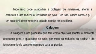 .
Tudo isso pode atrapalhar a ciclagem de nutrientes, alterar a
estrutura e até reduzir a fertilidade do solo. Por isso, assim como o pH,
um solo fértil deve manter a taxa de erosão em equilíbrio.
Calagem
A calagem é um processo que tem como objetivos manter o ambiente
adequado para a qualidade do solo, por meio da redução da acidez e do
fornecimento de cálcio e magnésio para as plantas.
 