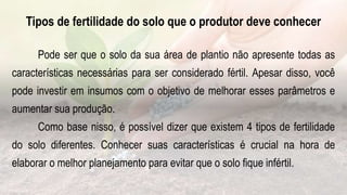 Tipos de fertilidade do solo que o produtor deve conhecer
Pode ser que o solo da sua área de plantio não apresente todas as
características necessárias para ser considerado fértil. Apesar disso, você
pode investir em insumos com o objetivo de melhorar esses parâmetros e
aumentar sua produção.
Como base nisso, é possível dizer que existem 4 tipos de fertilidade
do solo diferentes. Conhecer suas características é crucial na hora de
elaborar o melhor planejamento para evitar que o solo fique infértil.
 