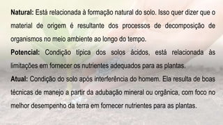 .
Natural: Está relacionada à formação natural do solo. Isso quer dizer que o
material de origem é resultante dos processos de decomposição de
organismos no meio ambiente ao longo do tempo.
Potencial: Condição típica dos solos ácidos, está relacionada às
limitações em fornecer os nutrientes adequados para as plantas.
Atual: Condição do solo após interferência do homem. Ela resulta de boas
técnicas de manejo a partir da adubação mineral ou orgânica, com foco no
melhor desempenho da terra em fornecer nutrientes para as plantas.
 