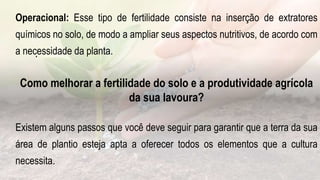.
Operacional: Esse tipo de fertilidade consiste na inserção de extratores
químicos no solo, de modo a ampliar seus aspectos nutritivos, de acordo com
a necessidade da planta.
Como melhorar a fertilidade do solo e a produtividade agrícola
da sua lavoura?
Existem alguns passos que você deve seguir para garantir que a terra da sua
área de plantio esteja apta a oferecer todos os elementos que a cultura
necessita.
 