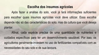 Escolha dos insumos agrícolas
Após fazer a análise do solo, você já terá informações suficientes
para escolher quais insumos agrícolas você deve utilizar. Essa escolha
depende não só das características do solo, mas da cultura que você deseja
plantar.
Afinal, cada espécie precisa de uma quantidade de nutrientes e
cuidados específicos para ter um desenvolvimento saudável. Por isso, os
agricultores geralmente investem no uso de fertilizantes compatíveis com as
necessidades do seu solo e de sua lavoura.
 