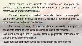 Nesse sentido, o investimento na fertilidade do solo pode ser
encarado como uma operação financeira entre os produtores rurais e
empresas que produzem fertilizantes.
Por meio de um acordo realizado antes da colheita, o produtor pode
até mesmo adquirir insumos agrícolas e realizar o pagamento com os
produtos que ele cultiva em sua lavoura.
Em outras palavras, é uma modalidade de crédito em que o
pagamento ocorre de uma forma diferente do crédito convencional.
Isso quer dizer que não é preciso fazer o pagamento antecipado em
dinheiro, beneficiando o agricultor.
Esses fertilizantes podem ser de dois tipos: orgânicos e inorgânicos.
 