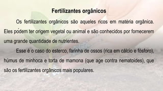 .
Fertilizantes orgânicos
Os fertilizantes orgânicos são aqueles ricos em matéria orgânica.
Eles podem ter origem vegetal ou animal e são conhecidos por fornecerem
uma grande quantidade de nutrientes.
Esse é o caso do esterco, farinha de ossos (rica em cálcio e fósforo),
húmus de minhoca e torta de mamona (que age contra nematoides), que
são os fertilizantes orgânicos mais populares.
 