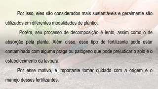 Por isso, eles são considerados mais sustentáveis e geralmente são
utilizados em diferentes modalidades de plantio.
Porém, seu processo de decomposição é lento, assim como o de
absorção pela planta. Além disso, esse tipo de fertilizante pode estar
contaminado com alguma praga ou patógeno que pode prejudicar o solo e o
estabelecimento da lavoura.
Por esse motivo, é importante tomar cuidado com a origem e o
manejo desses fertilizantes.
 