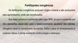 Fertilizantes inorgânicos
Os fertilizantes inorgânicos possuem origem mineral e são produzidos
pela agroindústria, onde são beneficiados.
Sua base química é conhecida pela sigla NPK, já que é composta por
três elementos essenciais para o desenvolvimento saudável das plantas:
nitrogênio (atua no crescimento da planta), fósforo (atua no enraizamento) e
potássio (deixa a planta resistente contra pragas e doenças).
 