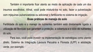 .
Também é importante ficar atento ao modo de aplicação de cada um dos
insumos escolhidos. Afinal, você pode misturá-los no solo, fazer a pulverização
com máquinas pulverizadoras ou adicionar o fertilizante no sistema de irrigação.
Boas práticas de manejo do solo
Fertilidade do solo e o manejo de nutrientes também está diretamente ligada a
utilização de técnicas que garantem a proteção, a cobertura e o ciclo de nutrientes
do solo.
Para isso, você pode investir na implementação de estratégias como plantio
direto, Sistema de Integração Lavoura Pecuária e Floresta (ILPF) e adubação
verde, por exemplo.
 