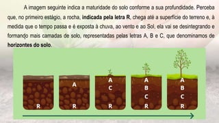.
A imagem seguinte indica a maturidade do solo conforme a sua profundidade. Perceba
que, no primeiro estágio, a rocha, indicada pela letra R, chega até a superfície do terreno e, à
medida que o tempo passa e é exposta à chuva, ao vento e ao Sol, ela vai se desintegrando e
formando mais camadas de solo, representadas pelas letras A, B e C, que denominamos de
horizontes do solo.
 