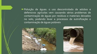 Poluição de águas: o uso descontrolado de adubos e
defensivos agrícolas vem causando sérios problemas de
contaminação de águas por resíduos e materiais deixados
no solo, podendo levar a processos de eutrofização e
contaminação de águas potáveis
 
