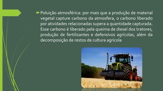 Poluição atmosférica: por mais que a produção de material
vegetal capture carbono da atmosfera, o carbono liberado
por atividades relacionadas supera a quantidade capturada.
Esse carbono é liberado pela queima de diesel dos tratores,
produção de fertilizantes e defensivos agrícolas, além da
decomposição de restos de cultura agrícola
 