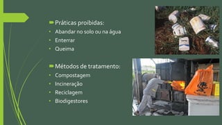 Práticas proibidas:
• Abandar no solo ou na água
• Enterrar
• Queima
Métodos de tratamento:
• Compostagem
• Incineração
• Reciclagem
• Biodigestores
 