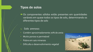 Tipos de solos
Os componentes sólidos estão presentes em quantidades
variáveis em quase todos os tipos de solo, determinando os
diferentes tipos de solo
1. Solo arenoso:
• Contém aproximadamente 70% de areia
• Muito poroso e permeável
• Pobre em sais minerais
• Dificulta o desenvolvimento vegetal
 