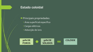 Estado coloidal
Principais propriedades:
• Área superficial específica
• Cargas elétricas
• Adsorção de íons
50% DE
POROS
50% DE
SÓLIDOS
COLÓIDE
 