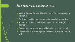 Área superficial específica (AES)
Medida da área da superfície das partículas por unidade de
peso (m²g-¹)
Partículas coloidais apresentam alta superfície específica
Aumenta proporcionalmente com a diminuição do
diâmetro
Quanto maior é, maior a reatividade das partículas no solo
Dependente – textura, tipo de minerais de argila e teor de
MO
 