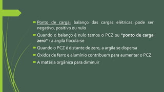 Ponto de carga: balanço das cargas elétricas pode ser
negativo, positivo ou nulo
Quando o balanço é nulo temos o PCZ ou "ponto de carga
zero“ - a argila flocula-se
Quando o PCZ é distante de zero, a argila se dispersa
Óxidos de ferro e alumínio contribuem para aumentar o PCZ
A matéria orgânica para diminuir
 