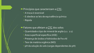 Princípios que caracterizam a CTC:
• A troca é reversível
• E obedece as leis de equivalência química
• Rápida
Fatores que afetam a CTC dos solos:
• Quantidade e tipo de mineral de argila (1:1 2:1)
• Área superficial específica (ASE)
• Presença de óxidos e hidróxidos de Fe e Al
• Teor de matéria orgânica (MO)
• pH da solução do solo (cargas dependentes do pH)
 