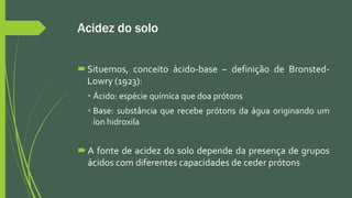 Acidez do solo
Situemos, conceito ácido-base – definição de Bronsted-
Lowry (1923):
• Ácido: espécie química que doa prótons
• Base: substância que recebe prótons da água originando um
íon hidroxila
 A fonte de acidez do solo depende da presença de grupos
ácidos com diferentes capacidades de ceder prótons
 