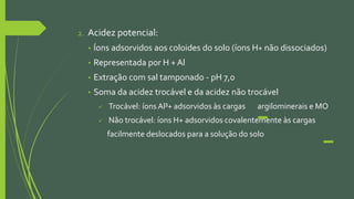 2. Acidez potencial:
• Íons adsorvidos aos coloides do solo (íons H+ não dissociados)
• Representada por H + Al
• Extração com sal tamponado - pH 7,0
• Soma da acidez trocável e da acidez não trocável
 Trocável: íons Al³+ adsorvidos às cargas argilominerais e MO
 Não trocável: íons H+ adsorvidos covalentemente às cargas
facilmente deslocados para a solução do solo
 