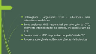 Heterogênea - organismos vivos + substâncias mais
estáveis como o húmus
Solos argilosos: MOS responsável por 30%-40% da CTC,
altamente intemperizados no cerrado, chegando a 90% da
CTC
Solos arenosos: MOS responsável por 50%-60% da CTC
Favorece adsorção de moléculas orgânicas – hidrofóbicas
 