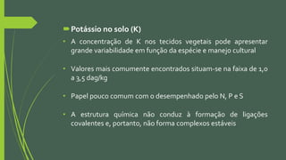 Potássio no solo (K)
• A concentração de K nos tecidos vegetais pode apresentar
grande variabilidade em função da espécie e manejo cultural
• Valores mais comumente encontrados situam-se na faixa de 1,0
a 3,5 dag/kg
• Papel pouco comum com o desempenhado pelo N, P e S
• A estrutura química não conduz à formação de ligações
covalentes e, portanto, não forma complexos estáveis
 