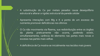 • A substituição do Ca por metais pesados causa desequilíbrio
estrutural e alterar a rigidez estrutural da parede celular
• Apresenta interações com Mg e K a ponto de um excesso do
nutriente promover deficiências nos últimos
• O Ca não movimenta via floema, sua redistribuição entre os órgãos
da planta praticamente não ocorre, podendo existir,
simultaneamente, carência do elemento nas partes mais novas e
excesso nas partes mais velhas
• A deficiência de Ca mostra-se inicialmente nos tecidos mais jovens
 