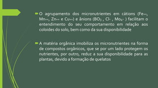 O agrupamento dos micronutrientes em cátions (Fe++,
Mn++, Zn++ e Cu++) e ânions (BO3 , Cl- , Mo4- ) facilitam o
entendimento do seu comportamento em relação aos
coloides do solo, bem como da sua disponibilidade
A matéria orgânica imobiliza os micronutrientes na forma
de compostos orgânicos, que se por um lado protegem os
nutrientes, por outro, reduz a sua disponibilidade para as
plantas, devido a formação de quelatos
 