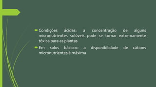 Condições ácidas: a concentração de alguns
micronutrientes solúveis pode se tornar extremamente
tóxica para as plantas
Em solos básicos: a disponibilidade de cátions
micronutrientes é máxima
 