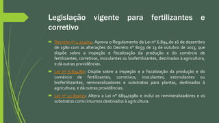 Legislação vigente para fertilizantes e
corretivo
 Decreto nº 4.954/04: Aprova o Regulamento da Lei nº 6.894,de 16 de dezembro
de 1980 com as alterações do Decreto n° 8059 de 23 de outubro de 2013, que
dispõe sobre a inspeção e fiscalização da produção e do comércio de
fertilizantes, corretivos, inoculantes ou biofertilizantes, destinados à agricultura,
e dá outras providências.
 Lei nº 6.894/80: Dispõe sobre a inspeção e a fiscalização da produção e do
comércio de fertilizantes, corretivos, inoculantes, estimulantes ou
biofertilizantes, remineralizadores e substratos para plantas, destinados à
agricultura, e dá outras providências.
 Lei nº 12.890/13: Altera a Lei n° 6894/1980 e inclui os remineralizadores e os
substratos como insumos destinados à agricultura.
 