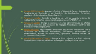 Portaria SEFIS nº 002/84: Aprova e oficializa o "Manual de Serviço da Inspeção e
Fiscalização da Produção e do Comércio de Fertilizantes, Corretivos,
Inoculantes, Estimulantes ou Biofertilizantes".
 Portaria nº 003/84: Concede a tolerância de 10% da garantia mínima do
fertilizanteTermofosfato MagnesianoGrosso em peneira ABNT nº 20.
 Portaria nº 415/86: Obriga a publicação de atos administrativos, de efeitos
externos, decorrentes das atividades de inspeção, fiscalização e controle dos
diversos insumos agropecuários.
 Portaria nº 121/95: Regulamenta a emissão de documentos relacionados com a
fiscalização de Corretivos, Fertilizantes, Inoculantes, Estimulantes ou
Biofertilizantes através de computador, aprovando modelos oficiais de
documentos e formulários.
 Instrução Normativa n° 053/13: Revoga a IN nº 10/2004 e a IN n° 20/2009
dispondo sobre registros, cadastros, embalagem, rotulagem entre outros.
 